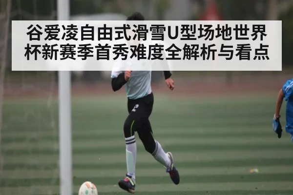 谷爱凌自由式滑雪U型场地世界杯新赛季首秀难度全解析与看点